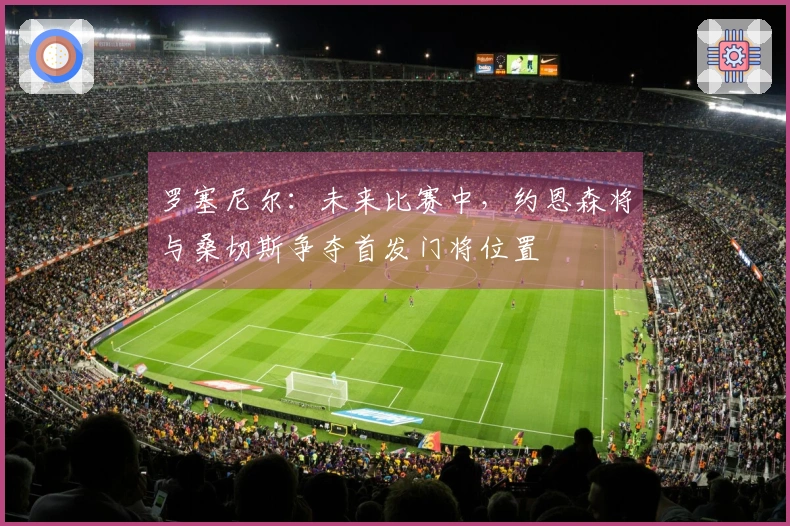 罗塞尼尔：未来比赛中，约恩森将与桑切斯争夺首发门将位置