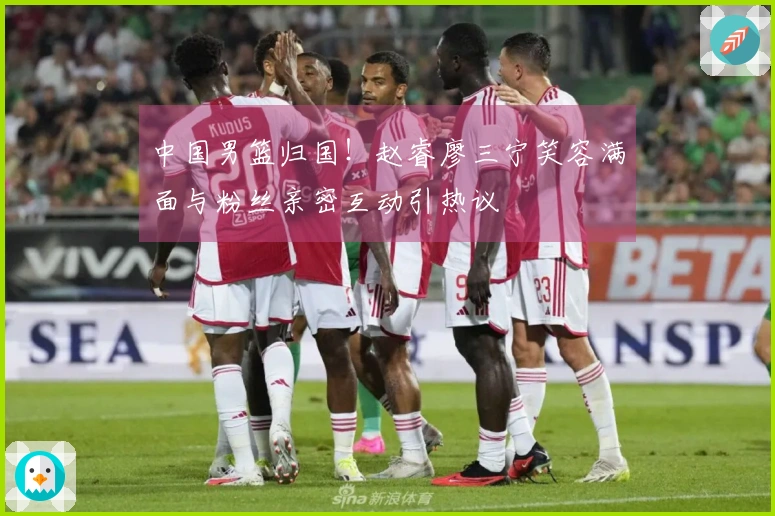 中国男篮归国！赵睿廖三宁笑容满面与粉丝亲密互动引热议