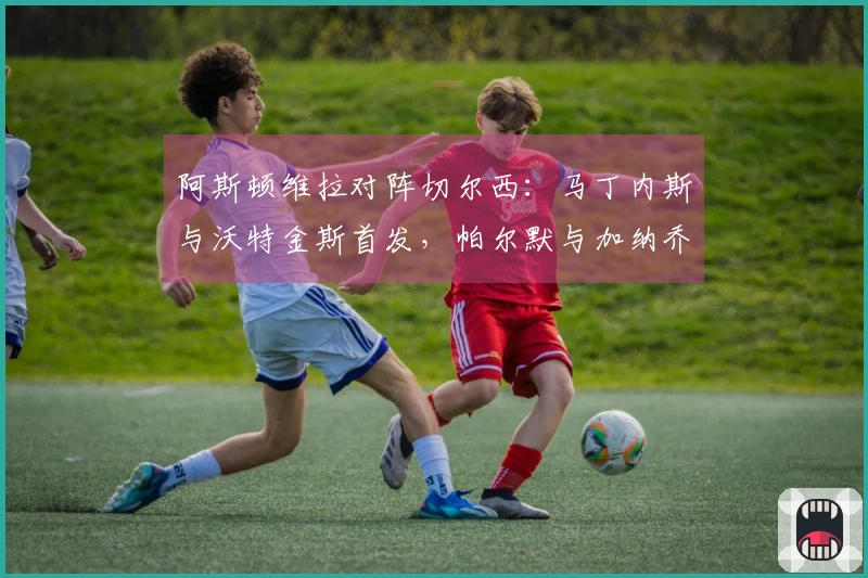 阿斯顿维拉对阵切尔西：马丁内斯与沃特金斯首发，帕尔默与加纳乔参赛