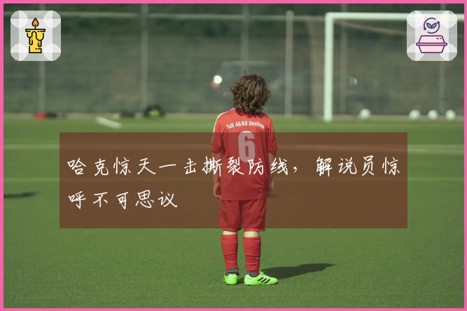 哈克惊天一击撕裂防线，解说员惊呼不可思议