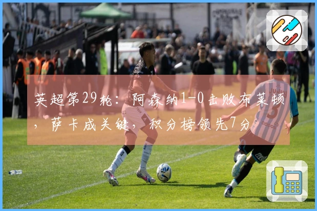 英超第29轮:阿森纳1-0击败布莱顿,萨卡成关键,积分榜领先7分