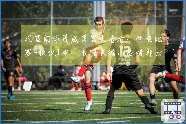 辽篮前球员成男篮失落者，两场比赛4投仅1中，表现畏缩，恐遭郭士强抛弃