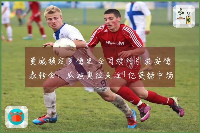 曼城锁定罗德里 合同续约引发安德森转会，瓜迪奥拉关注1亿英镑中场球员