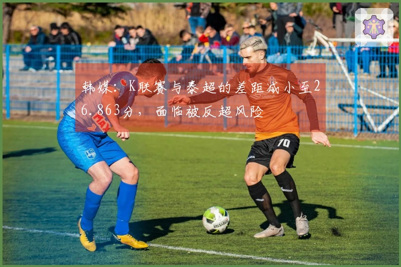 韩媒：K联赛与泰超的差距减小至26.863分，面临被反超风险