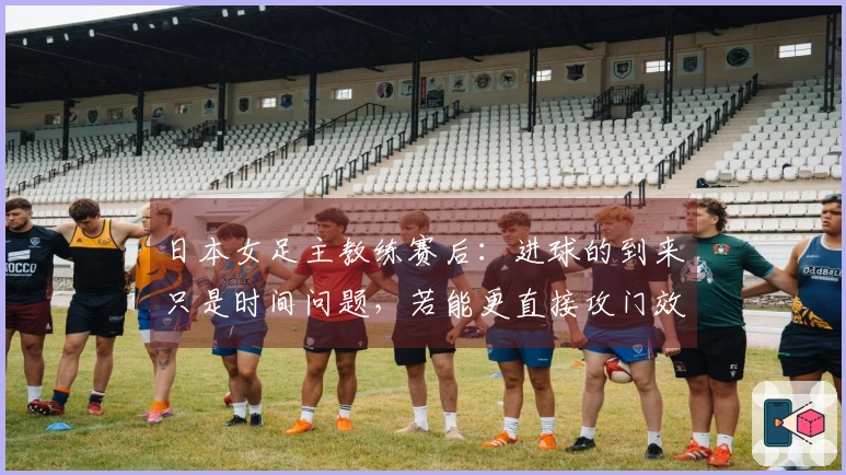 日本女足主教练赛后：进球的到来只是时间问题，若能更直接攻门效果会更佳