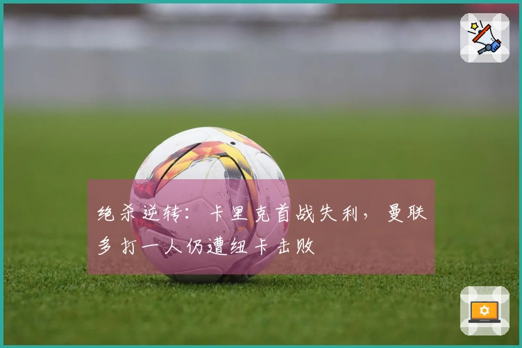 绝杀逆转：卡里克首战失利，曼联多打一人仍遭纽卡击败