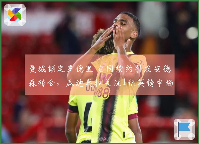 曼城锁定罗德里 合同续约引发安德森转会，瓜迪奥拉关注1亿英镑中场球员