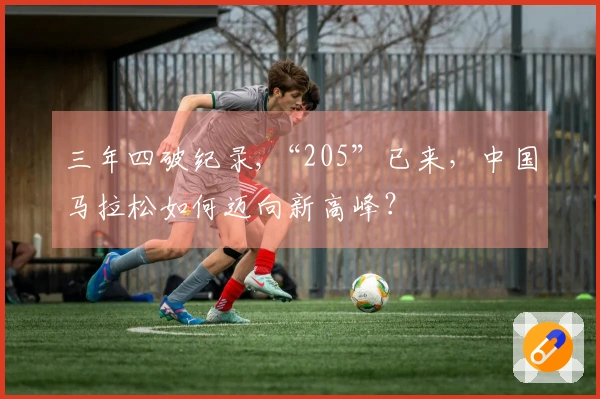 三年四破纪录,“205”已来，中国马拉松如何迈向新高峰？