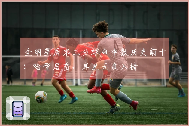 全明星周末三分球命中数历史前十：哈登居首，库里五度入榜