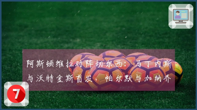 阿斯顿维拉对阵切尔西：马丁内斯与沃特金斯首发，帕尔默与加纳乔参赛