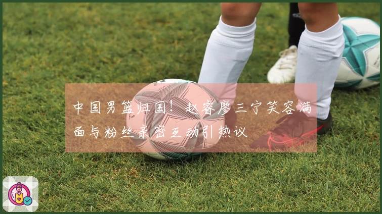 中国男篮归国！赵睿廖三宁笑容满面与粉丝亲密互动引热议