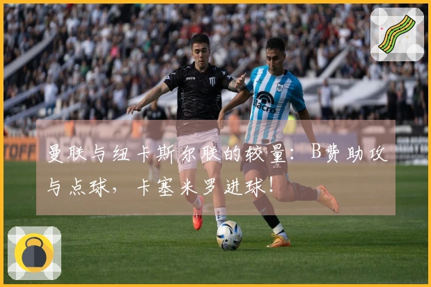 曼联与纽卡斯尔联的较量：B费助攻与点球，卡塞米罗进球！