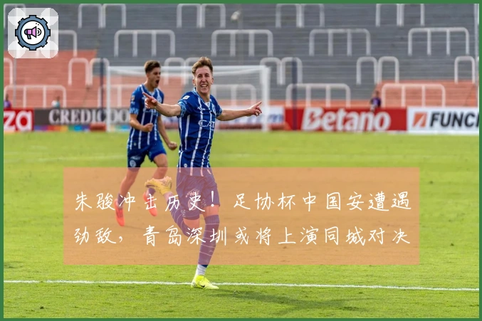 朱骏冲击历史!足协杯中国安遭遇劲敌,青岛深圳或将上演同城对决